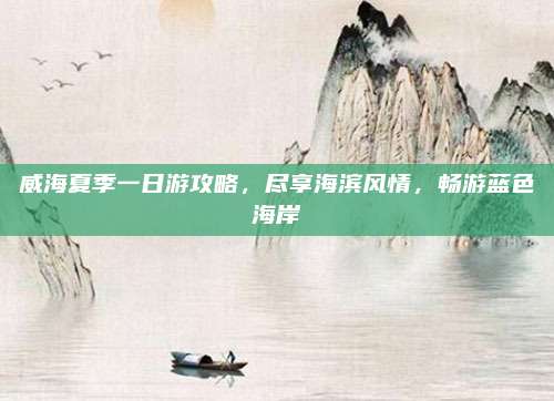 威海夏季一日游攻略，尽享海滨风情，畅游蓝色海岸