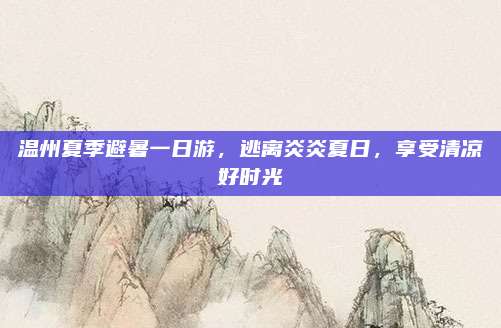 温州夏季避暑一日游，逃离炎炎夏日，享受清凉好时光