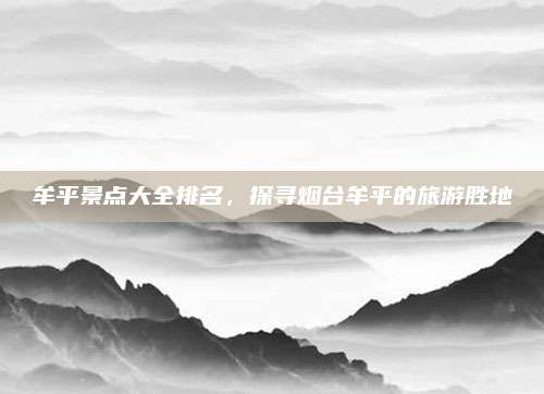 牟平景点大全排名,探寻烟台牟平的旅游胜地