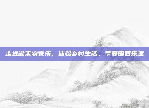 走进锄禾农家乐，体验乡村生活，享受田园乐趣