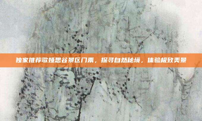 独家推荐歌娅思谷景区门票,探寻自然秘境,体验极致美景
