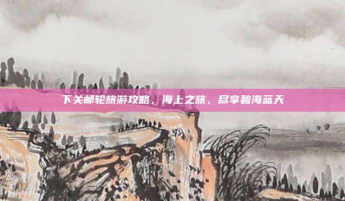 下关邮轮旅游攻略,海上之旅,尽享碧海蓝天