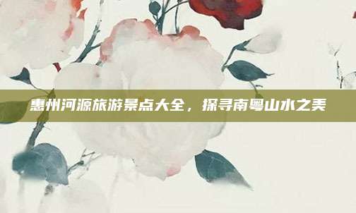 惠州河源旅游景点大全，探寻南粤山水之美