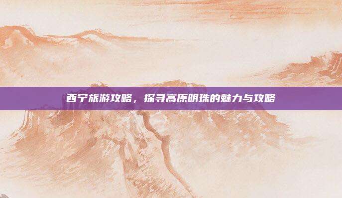 西宁旅游攻略,探寻高原明珠的魅力与攻略