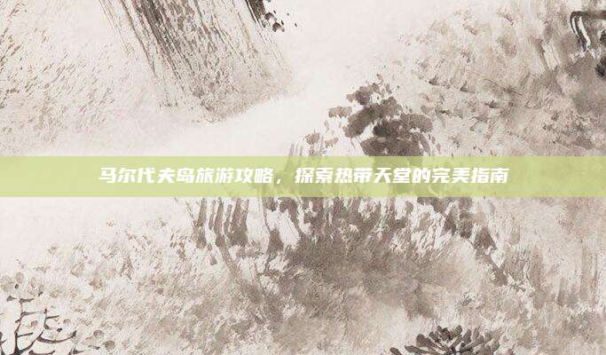 马尔代夫岛旅游攻略，探索热带天堂的完美指南