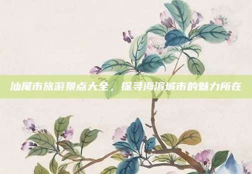 汕尾市旅游景点大全，探寻海滨城市的魅力所在