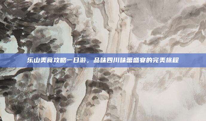 乐山美食攻略一日游,品味四川味蕾盛宴的完美旅程