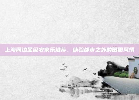 上海周边星级农家乐推荐,体验都市之外的田园风情