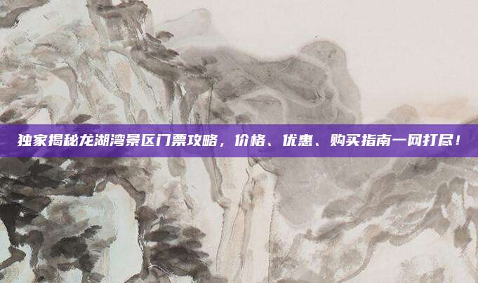 独家揭秘龙湖湾景区门票攻略，价格、优惠、购买指南一网打尽！
