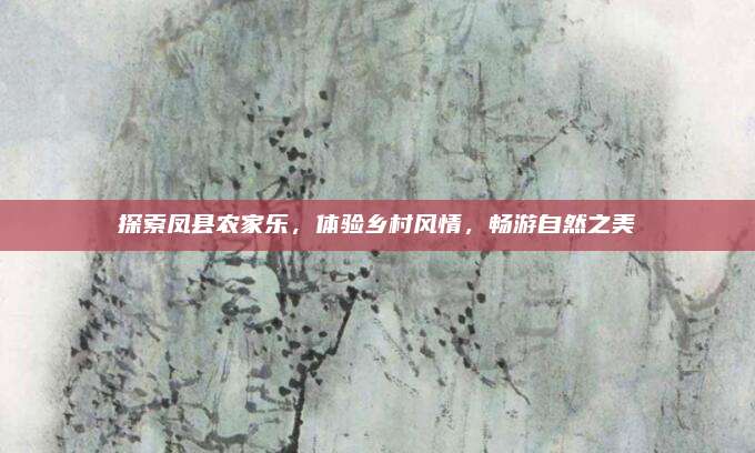探索凤县农家乐,体验乡村风情,畅游自然之美