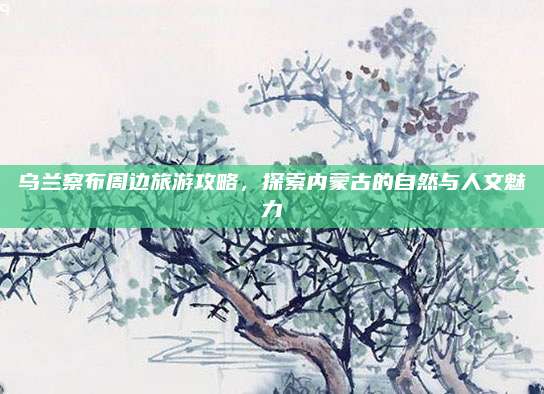 乌兰察布周边旅游攻略，探索内蒙古的自然与人文魅力