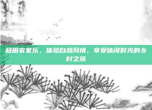 和田农家乐,体验自然风情,享受休闲时光的乡村之旅