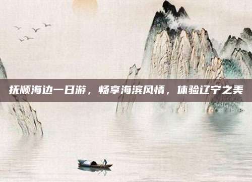 抚顺海边一日游,畅享海滨风情,体验辽宁之美