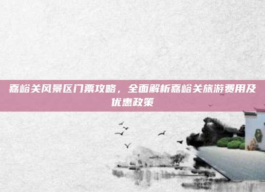 嘉峪关风景区门票攻略,全面解析嘉峪关旅游费用及优惠政策