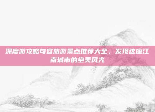 深度游攻略句容旅游景点推荐大全,发现这座江南城市的绝美风光