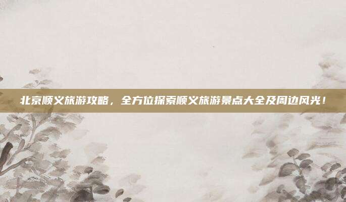 北京顺义旅游攻略，全方位探索顺义旅游景点大全及周边风光！