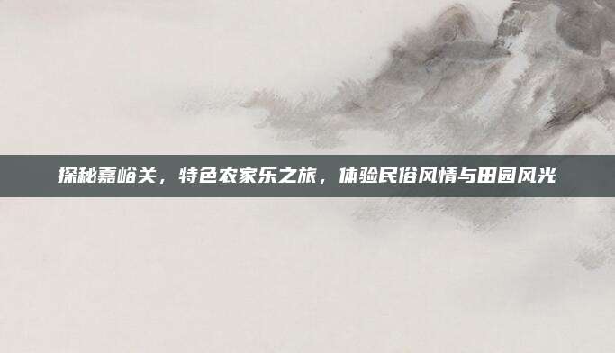 探秘嘉峪关,特色农家乐之旅,体验民俗风情与田园风光