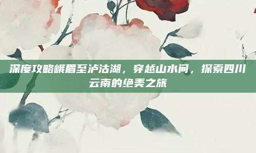 深度攻略峨眉至泸沽湖,穿越山水间,探索四川云南的绝美之旅