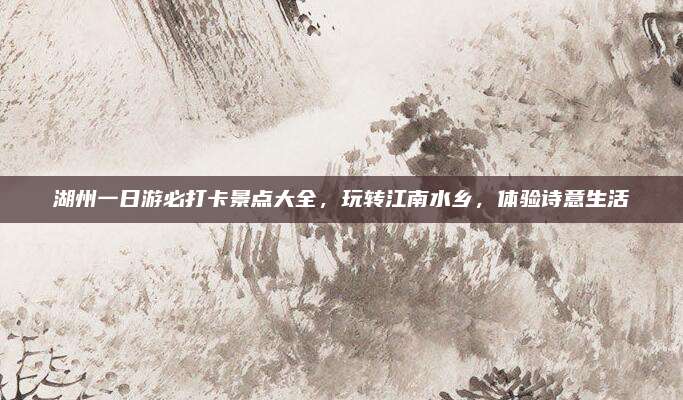 湖州一日游必打卡景点大全,玩转江南水乡,体验诗意生活