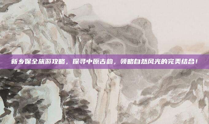 新乡保全旅游攻略,探寻中原古韵,领略自然风光的完美结合!