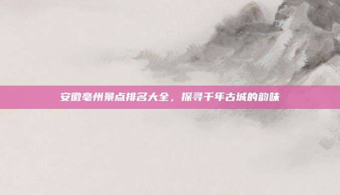 安徽亳州景点排名大全,探寻千年古城的韵味