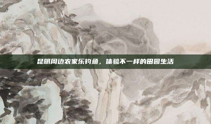 昆明周边农家乐钓鱼,体验不一样的田园生活