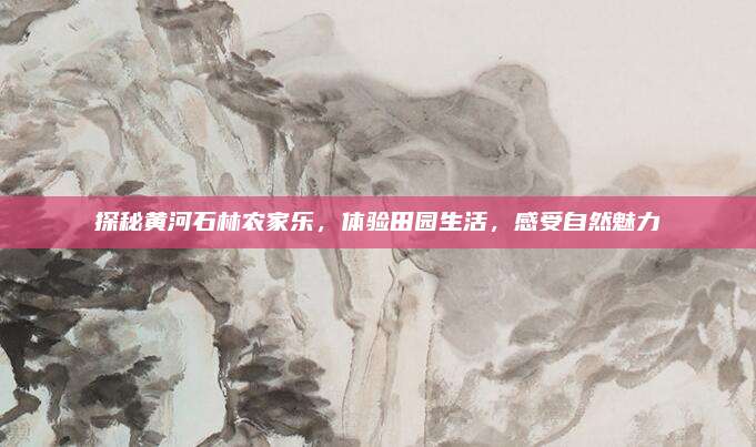 探秘黄河石林农家乐，体验田园生活，感受自然魅力