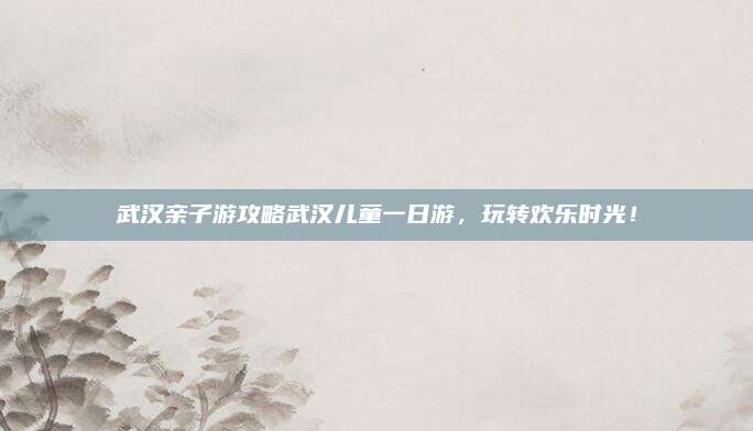 武汉亲子游攻略武汉儿童一日游，玩转欢乐时光！