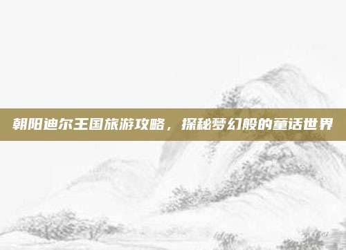 朝阳迪尔王国旅游攻略,探秘梦幻般的童话世界