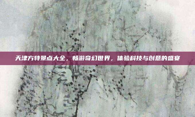 天津方特景点大全,畅游奇幻世界,体验科技与创意的盛宴