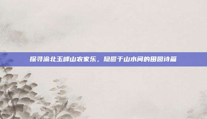 探寻渝北玉峰山农家乐,隐匿于山水间的田园诗篇