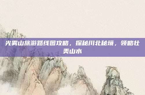 光雾山旅游路线图攻略,探秘川北秘境,领略壮美山水