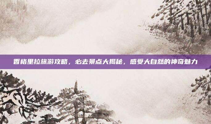 香格里拉旅游攻略,必去景点大揭秘,感受大自然的神奇魅力