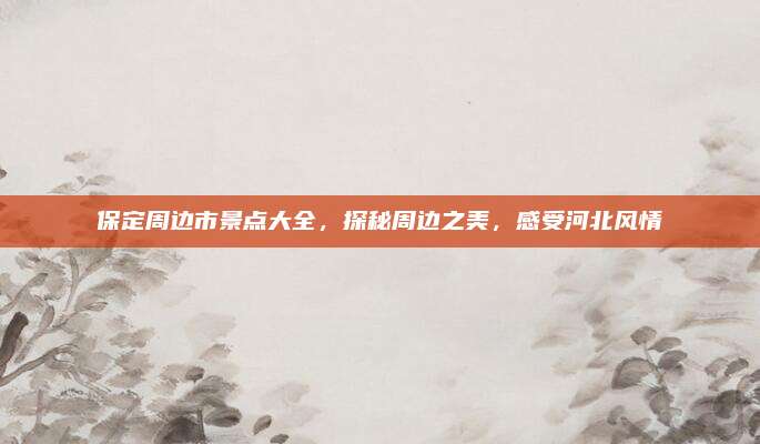保定周边市景点大全,探秘周边之美,感受河北风情