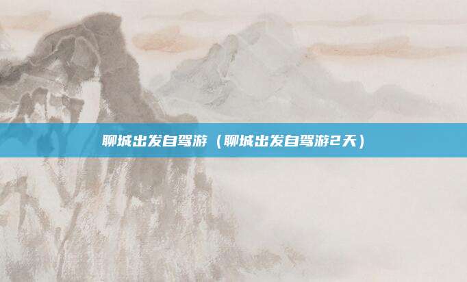 聊城出发自驾游(聊城出发自驾游2天)