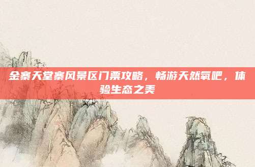 金寨天堂寨风景区门票攻略,畅游天然氧吧,体验生态之美