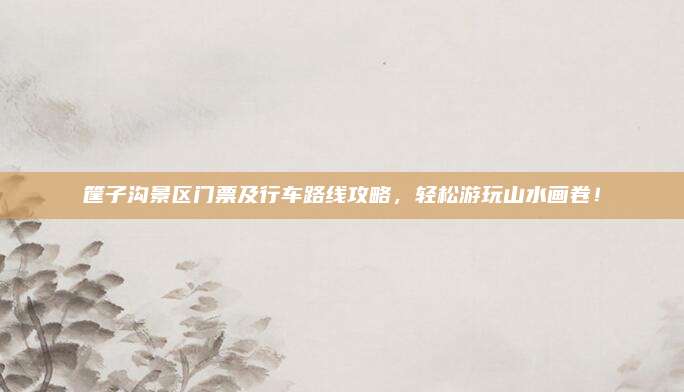 筐子沟景区门票及行车路线攻略，轻松游玩山水画卷！