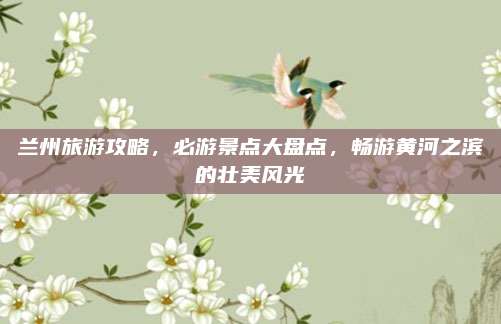 兰州旅游攻略，必游景点大盘点，畅游黄河之滨的壮美风光