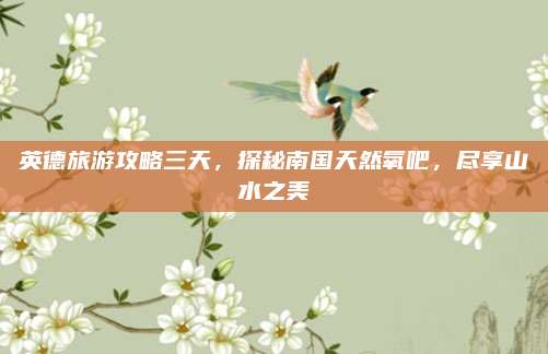 英德旅游攻略三天,探秘南国天然氧吧,尽享山水之美