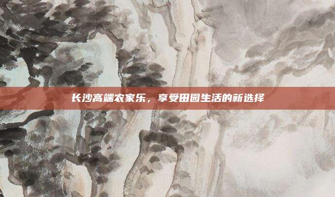 长沙高端农家乐,享受田园生活的新选择
