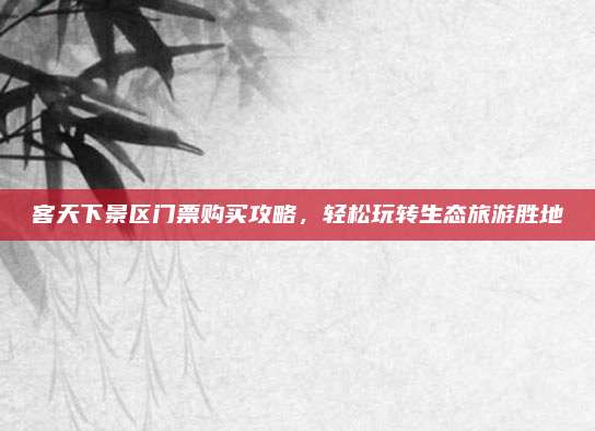 客天下景区门票购买攻略，轻松玩转生态旅游胜地