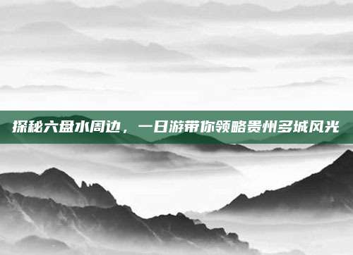 探秘六盘水周边,一日游带你领略贵州多城风光