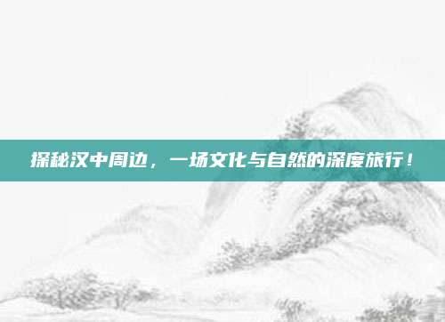 探秘汉中周边，一场文化与自然的深度旅行！