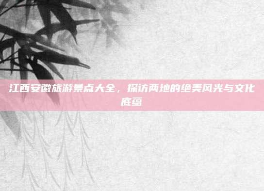 江西安徽旅游景点大全,探访两地的绝美风光与文化底蕴