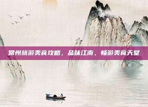 常州旅游美食攻略,品味江南,畅游美食天堂