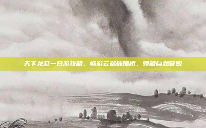 天下龙缸一日游攻略,畅游云端玻璃桥,领略自然奇观