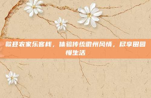 歙县农家乐客栈,体验传统徽州风情,尽享田园慢生活