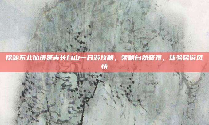 探秘东北仙境延吉长白山一日游攻略,领略自然奇观,体验民俗风情