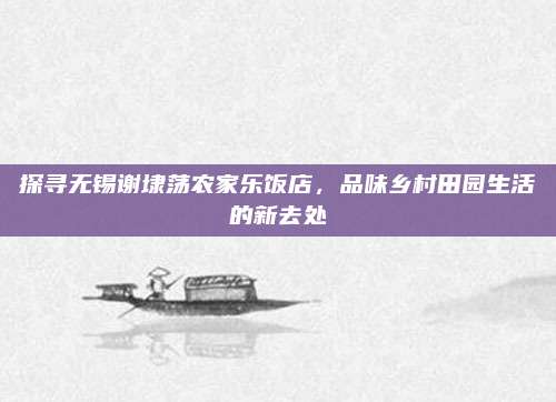 探寻无锡谢埭荡农家乐饭店，品味乡村田园生活的新去处