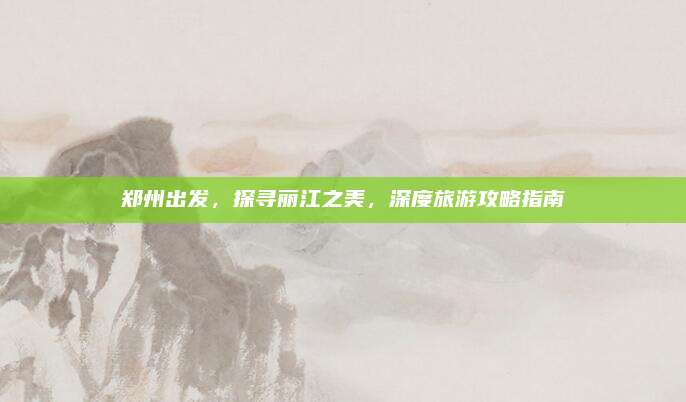 郑州出发,探寻丽江之美,深度旅游攻略指南